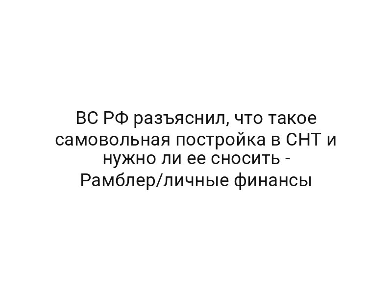 ВС РФ разъяснил, что такое самовольная постройка в СНТ и нужно ли ее сносить — Рамблер/личные финансы